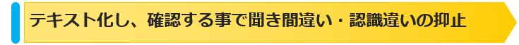 テキスト化し確認することで聞き間違い認識違いの抑止